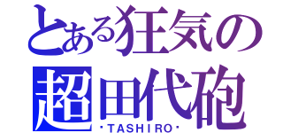 とある狂気の超田代砲（−ＴＡＳＨＩＲＯ−）