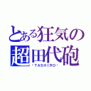 とある狂気の超田代砲（−ＴＡＳＨＩＲＯ−）