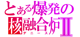 とある爆発の核融合炉Ⅱ（デニース）