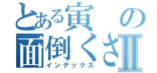 とある寅の面倒くさい一日Ⅱ（インデックス）