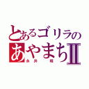 とあるゴリラのあやまちⅡ（永井　翔）