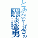 とある奈々好きの業炎蛮勇（＋大胆擁護者）