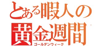 とある暇人の黄金週間（ゴールデンウィーク）