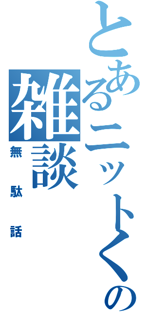 とあるニットくんの雑談（無駄話）