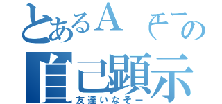 とあるＡ（エース）の自己顕示欲（友達いなそー）