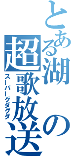 とある湖の超歌放送（スーパーグダグダ）