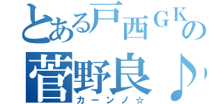 とある戸西ＧＫの菅野良♪（カーンノ☆）