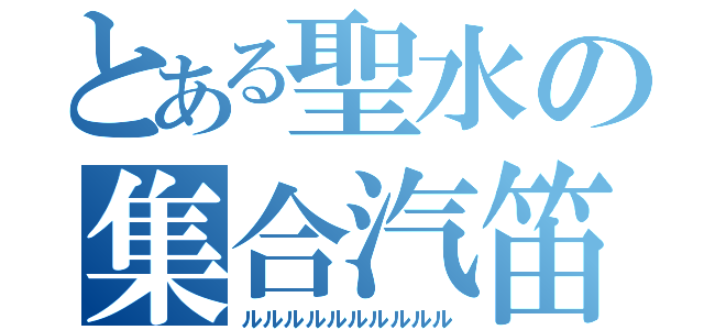 とある聖水の集合汽笛（ルルルルルルルルルル）