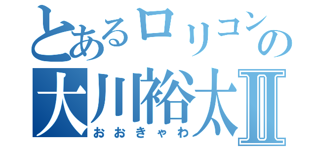 とあるロリコンの大川裕太郎Ⅱ（おおきゃわ）