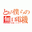 とある僕らの無口電機（冷徹イヤホン）