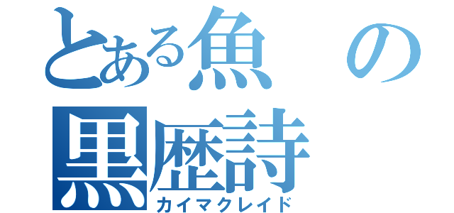 とある魚の黒歴詩（カイマクレイド）