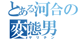 とある河合の変態男（ヤリチン）