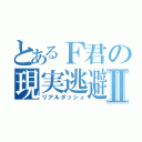 とあるＦ君の現実逃避Ⅱ（リアルダッシュ）