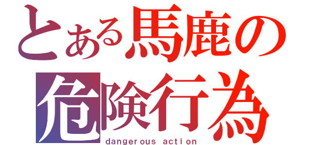 とある馬鹿の危険行為（ｄａｎｇｅｒｏｕｓ ａｃｔｉｏｎ）