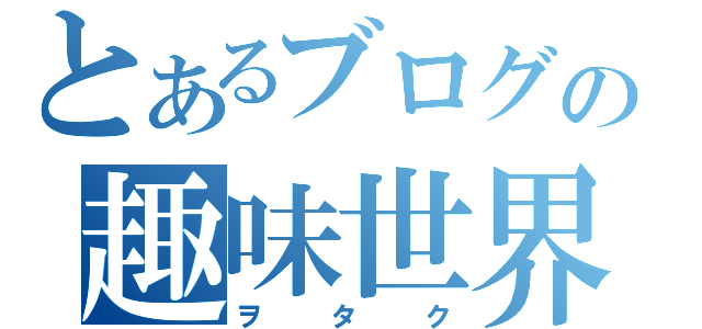 とあるブログの趣味世界（ヲタク）