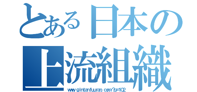 とある日本の上流組織（ｗｗｗ．ｇｉｎｔａｎｆｕｕｒａｎ．ｃｏｍ／？ｐ＝１０２）