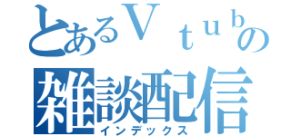 とあるＶｔｕｂｅｒの雑談配信（インデックス）