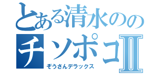 とある清水ののチソポコⅡ（ぞうさんデラックス）