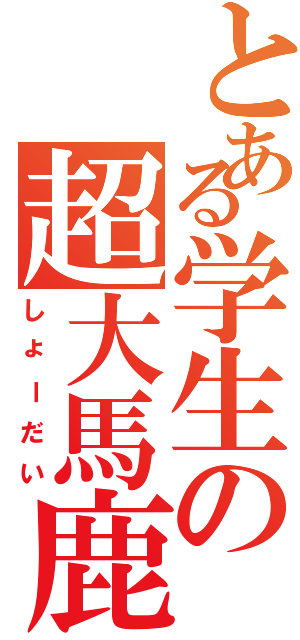 とある学生の超大馬鹿（しょーだい）