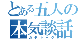 とある五人の本気談話（ガチトーク）