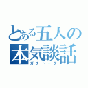 とある五人の本気談話（ガチトーク）