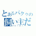 とあるバクゥの飼い主だ！！（ブリーダー）