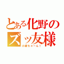 とある化野のズッ友様（小縫ちゃーん！）