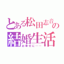 とある松田志音の結婚生活（お幸せに……）