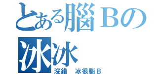 とある腦Ｂの冰冰（沒錯 冰很腦Ｂ）