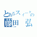 とあるスィータの藤田 弘（ｃｏｓ股＝          ）