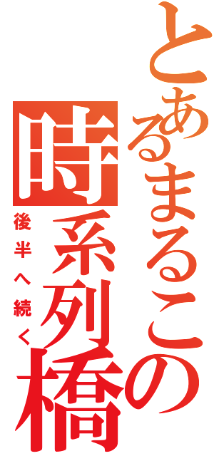 とあるまるこの時系列橋（後半へ続く）