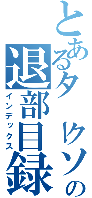 とあるタークソの退部目録（インデックス）