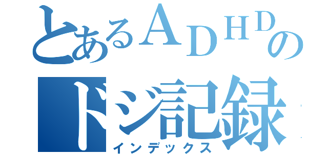 とあるＡＤＨＤのドジ記録（インデックス）