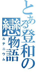 とある登和の戀物語（ルテニウム）