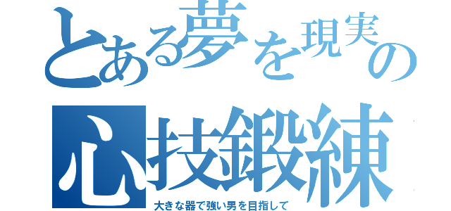 とある夢を現実にする為の心技鍛練（大きな器で強い男を目指して）