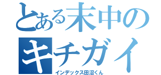 とある末中のキチガイ変態ホモ（インデックス田沼くん）