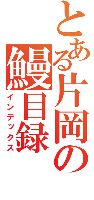 とある片岡の鰻目録 コンチャクトチョレヘン（インデックス）