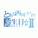 とある西川さんの誕生日☆Ⅱ（おめでとう）