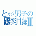 とある男子の失恋目録Ⅱ（大爆発）