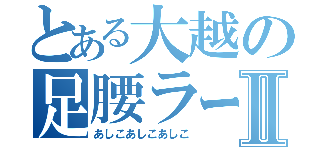 とある大越の足腰ラーメンⅡ（あしこあしこあしこ）