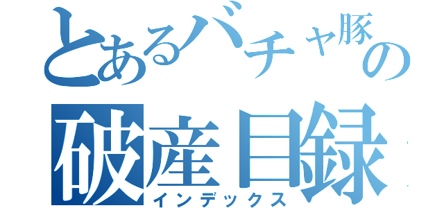 とあるバチャ豚の破産目録（インデックス）