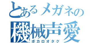 とあるメガネの機械声愛（ボカロオタク）