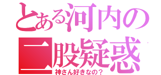 とある河内の二股疑惑（神さん好きなの？）