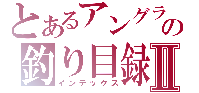 とあるアングラの釣り目録Ⅱ（インデックス）