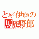 とある伊藤の馬鹿野郎（ファックユー）