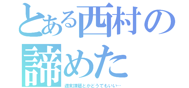 とある西村の諦めた（週末課題とかどうでもいい…）