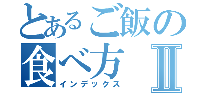 とあるご飯の食べ方Ⅱ（インデックス）