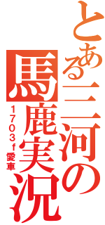 とある三河の馬鹿実況者（１７０３ｆ愛車）