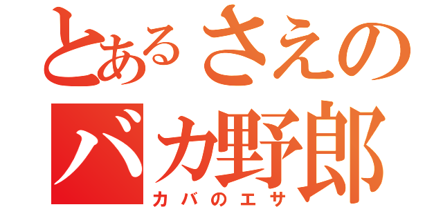 とあるさえのバカ野郎（カバのエサ）