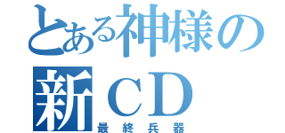 とある神様の新ＣＤ（最終兵器）